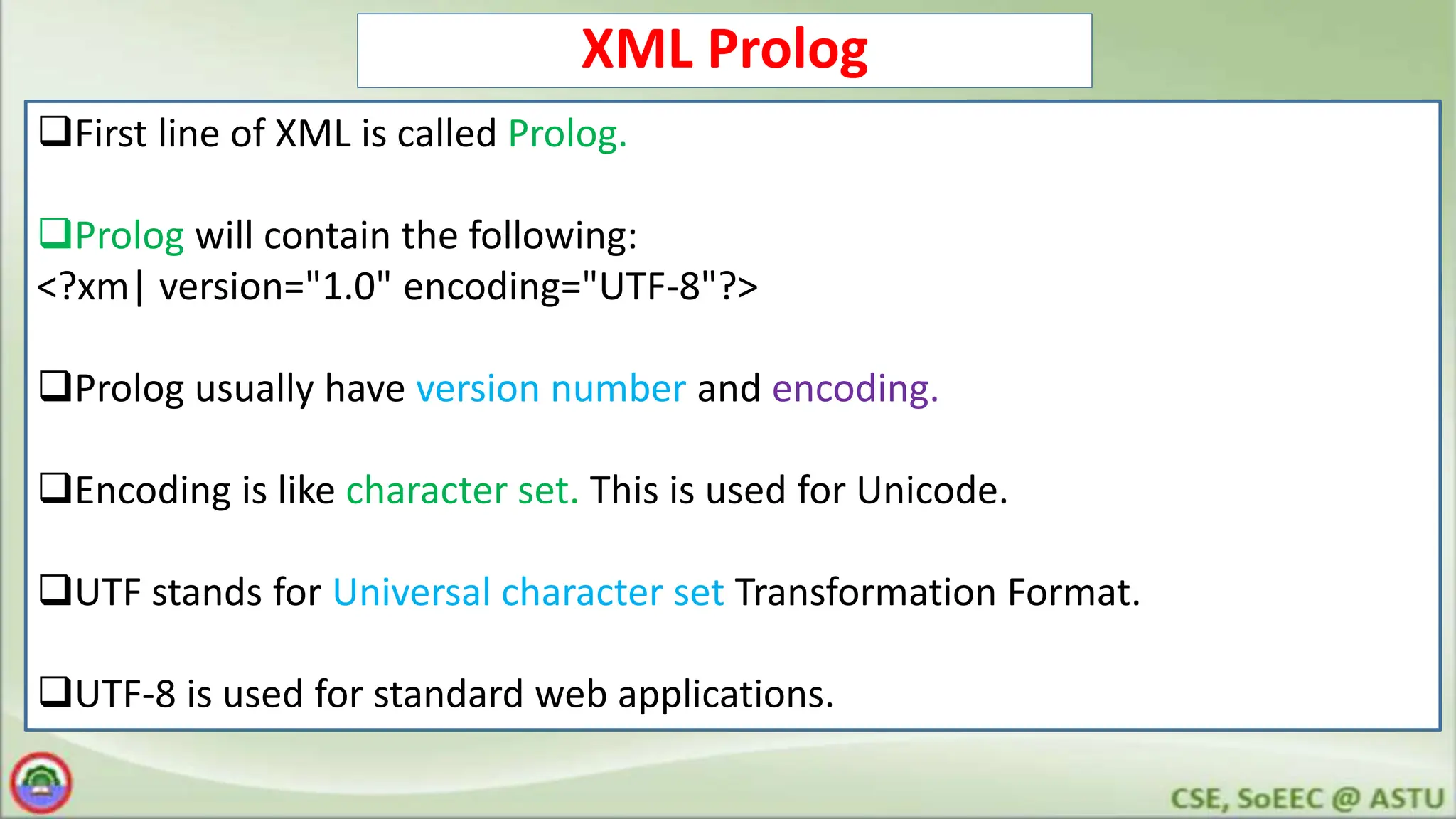 XML Prolog
First line of XML is called Prolog.
Prolog will contain the following:
<?xm| version="1.0" encoding="UTF-8"?>
Prolog usually have version number and encoding.
Encoding is like character set. This is used for Unicode.
UTF stands for Universal character set Transformation Format.
UTF-8 is used for standard web applications.
 