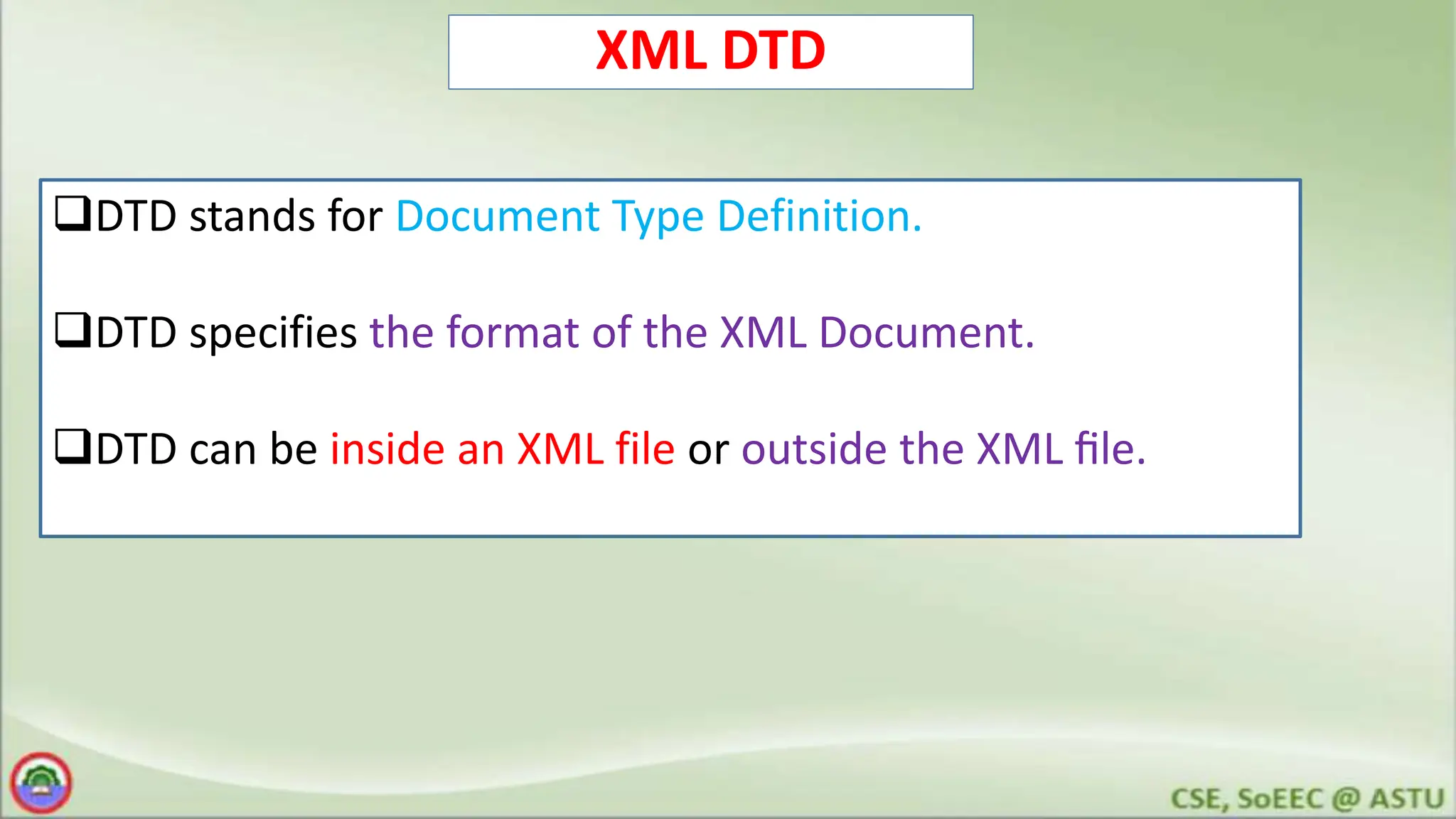 XML DTD
DTD stands for Document Type Definition.
DTD specifies the format of the XML Document.
DTD can be inside an XML file or outside the XML ﬁle.
 