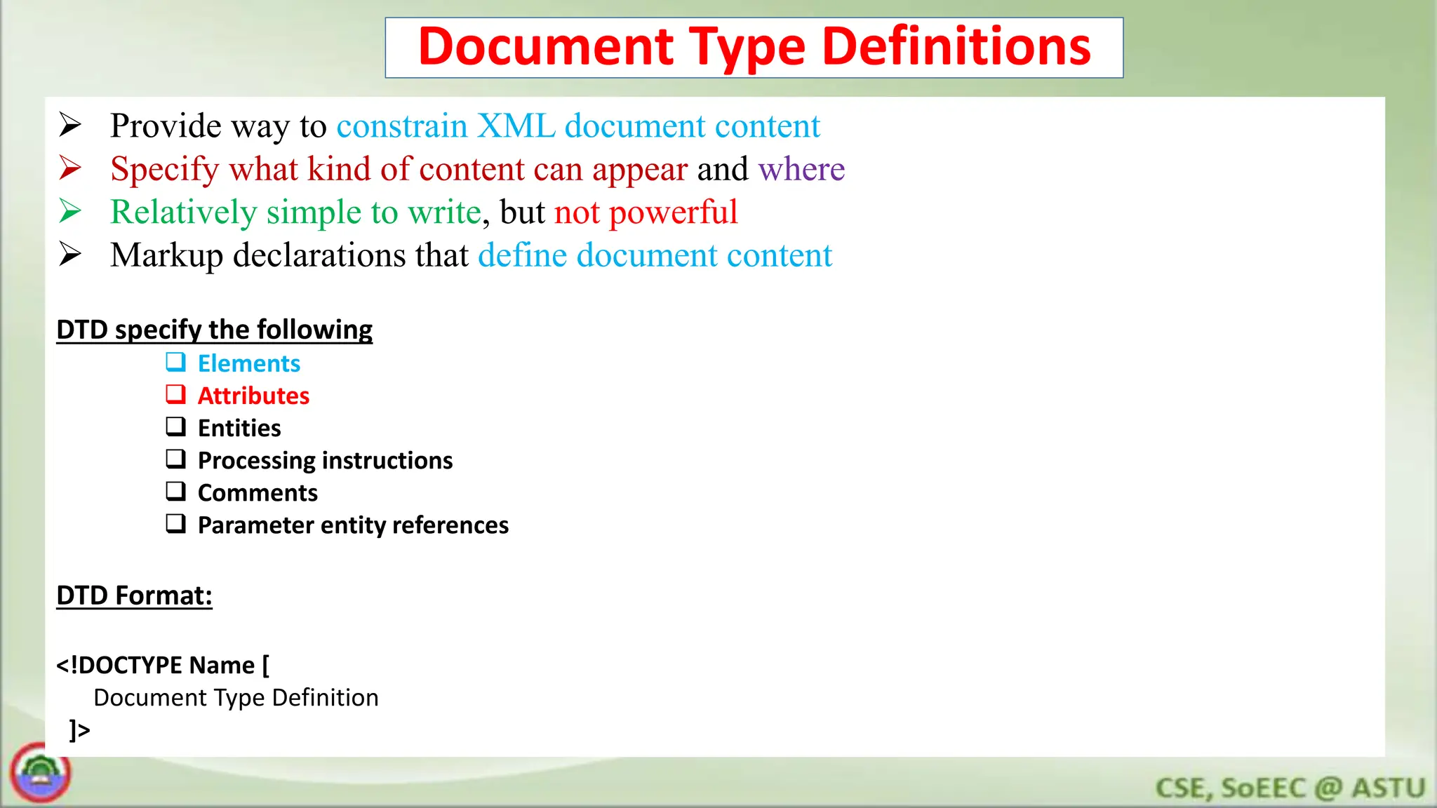 Document Type Definitions
 Provide way to constrain XML document content
 Specify what kind of content can appear and where
 Relatively simple to write, but not powerful
 Markup declarations that define document content
DTD specify the following
 Elements
 Attributes
 Entities
 Processing instructions
 Comments
 Parameter entity references
DTD Format:
<!DOCTYPE Name [
Document Type Definition
]>
 