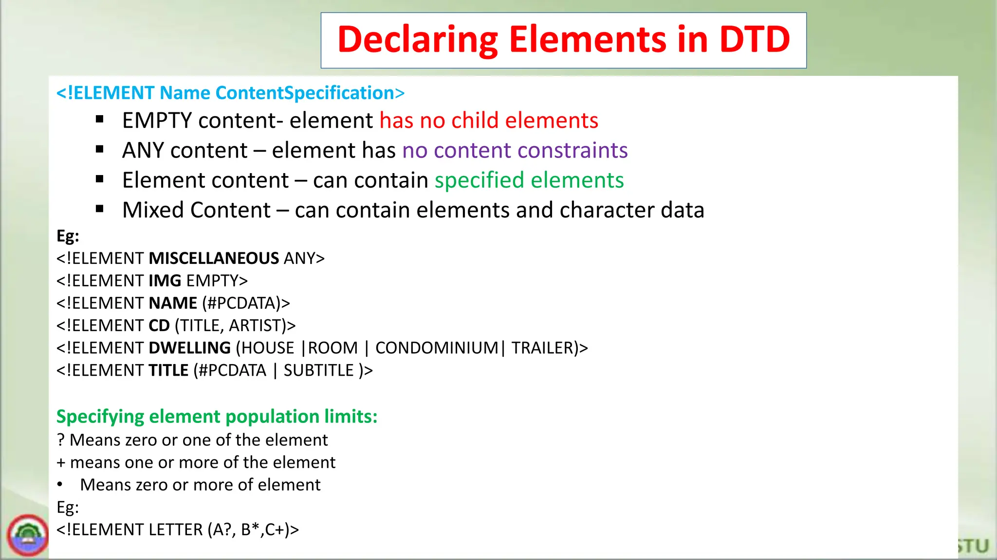 Declaring Elements in DTD
<!ELEMENT Name ContentSpecification>
 EMPTY content- element has no child elements
 ANY content – element has no content constraints
 Element content – can contain specified elements
 Mixed Content – can contain elements and character data
Eg:
<!ELEMENT MISCELLANEOUS ANY>
<!ELEMENT IMG EMPTY>
<!ELEMENT NAME (#PCDATA)>
<!ELEMENT CD (TITLE, ARTIST)>
<!ELEMENT DWELLING (HOUSE |ROOM | CONDOMINIUM| TRAILER)>
<!ELEMENT TITLE (#PCDATA | SUBTITLE )>
Specifying element population limits:
? Means zero or one of the element
+ means one or more of the element
• Means zero or more of element
Eg:
<!ELEMENT LETTER (A?, B*,C+)>
 