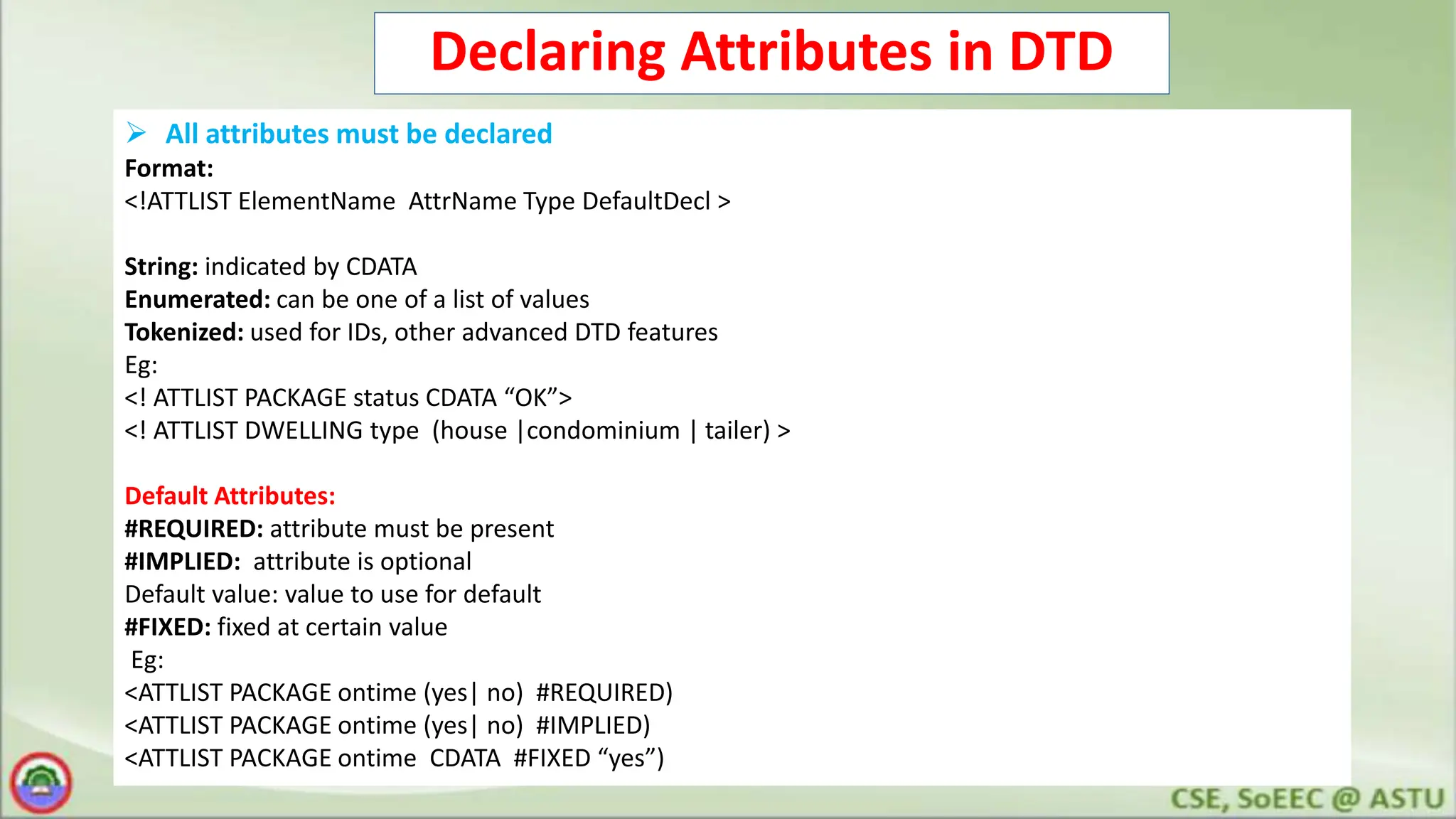 Declaring Attributes in DTD
 All attributes must be declared
Format:
<!ATTLIST ElementName AttrName Type DefaultDecl >
String: indicated by CDATA
Enumerated: can be one of a list of values
Tokenized: used for IDs, other advanced DTD features
Eg:
<! ATTLIST PACKAGE status CDATA “OK”>
<! ATTLIST DWELLING type (house |condominium | tailer) >
Default Attributes:
#REQUIRED: attribute must be present
#IMPLIED: attribute is optional
Default value: value to use for default
#FIXED: fixed at certain value
Eg:
<ATTLIST PACKAGE ontime (yes| no) #REQUIRED)
<ATTLIST PACKAGE ontime (yes| no) #IMPLIED)
<ATTLIST PACKAGE ontime CDATA #FIXED “yes”)
 
