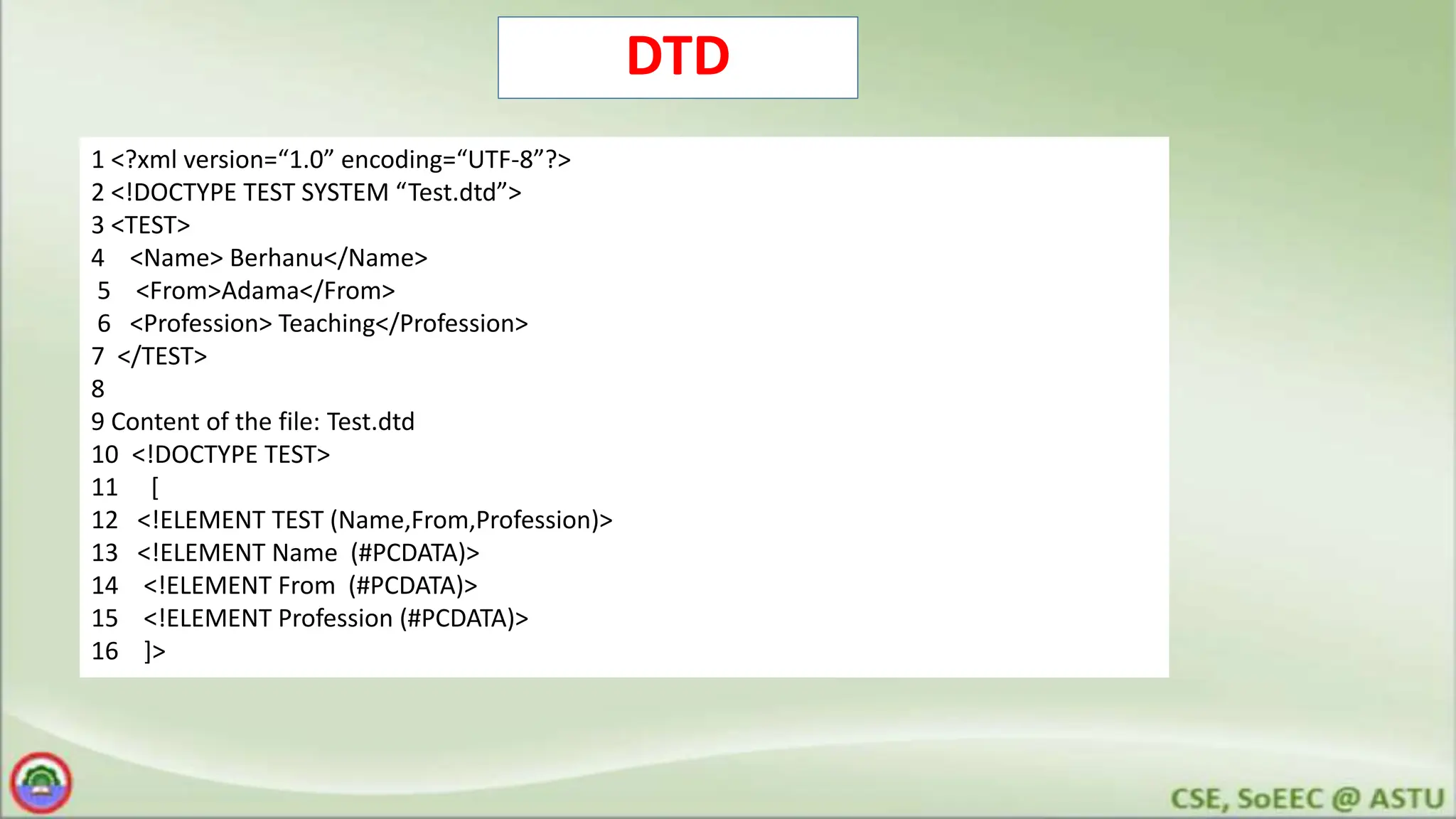 DTD
1 <?xml version=“1.0” encoding=“UTF-8”?>
2 <!DOCTYPE TEST SYSTEM “Test.dtd”>
3 <TEST>
4 <Name> Berhanu</Name>
5 <From>Adama</From>
6 <Profession> Teaching</Profession>
7 </TEST>
8
9 Content of the file: Test.dtd
10 <!DOCTYPE TEST>
11 [
12 <!ELEMENT TEST (Name,From,Profession)>
13 <!ELEMENT Name (#PCDATA)>
14 <!ELEMENT From (#PCDATA)>
15 <!ELEMENT Profession (#PCDATA)>
16 ]>
 