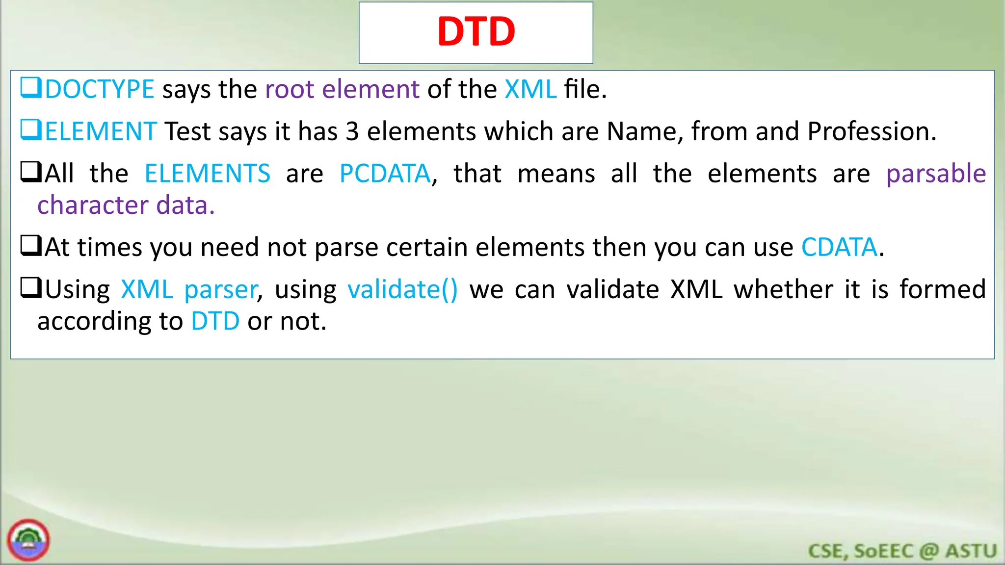 DTD
DOCTYPE says the root element of the XML ﬁle.
ELEMENT Test says it has 3 elements which are Name, from and Profession.
All the ELEMENTS are PCDATA, that means all the elements are parsable
character data.
At times you need not parse certain elements then you can use CDATA.
Using XML parser, using validate() we can validate XML whether it is formed
according to DTD or not.
 