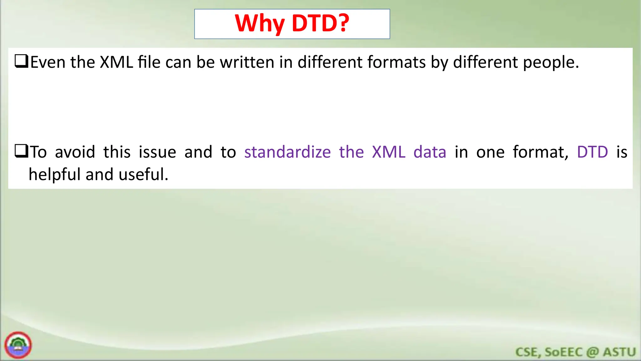 Why DTD?
Even the XML ﬁle can be written in different formats by different people.
To avoid this issue and to standardize the XML data in one format, DTD is
helpful and useful.
 