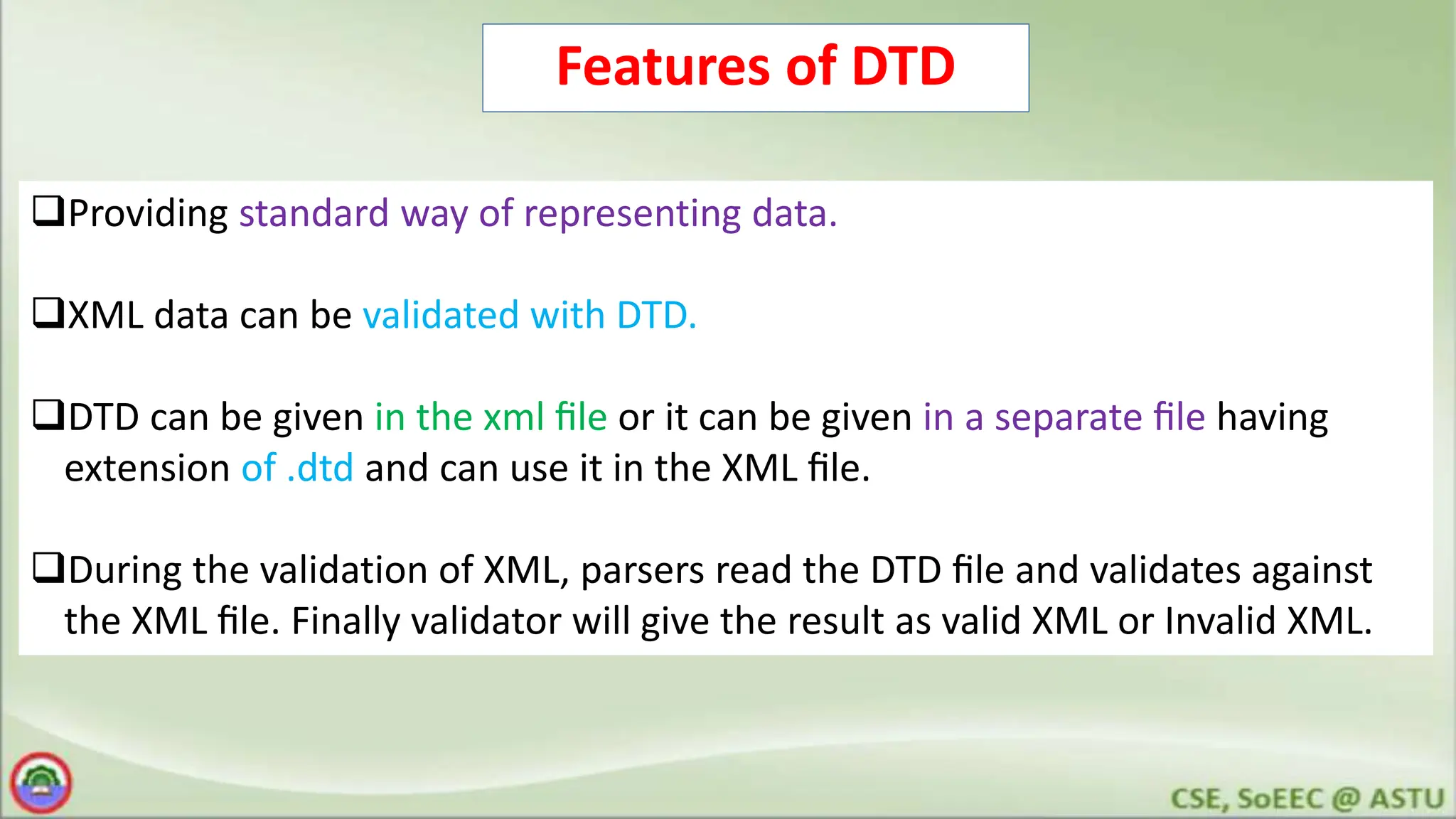 Features of DTD
Providing standard way of representing data.
XML data can be validated with DTD.
DTD can be given in the xml ﬁle or it can be given in a separate ﬁle having
extension of .dtd and can use it in the XML ﬁle.
During the validation of XML, parsers read the DTD ﬁle and validates against
the XML ﬁle. Finally validator will give the result as valid XML or Invalid XML.
 