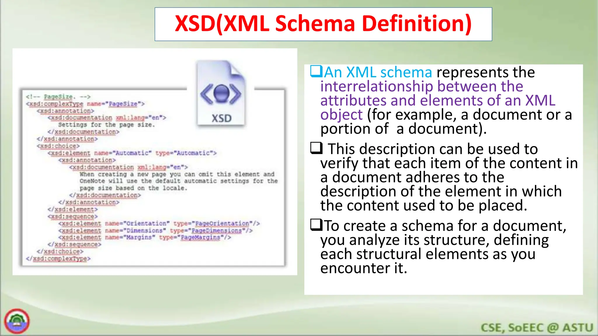 XSD(XML Schema Definition)
An XML schema represents the
interrelationship between the
attributes and elements of an XML
object (for example, a document or a
portion of a document).
 This description can be used to
verify that each item of the content in
a document adheres to the
description of the element in which
the content used to be placed.
To create a schema for a document,
you analyze its structure, defining
each structural elements as you
encounter it.
 