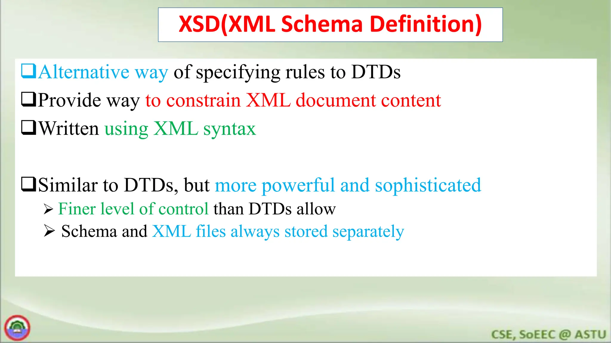 XSD(XML Schema Definition)
Alternative way of specifying rules to DTDs
Provide way to constrain XML document content
Written using XML syntax
Similar to DTDs, but more powerful and sophisticated
 Finer level of control than DTDs allow
 Schema and XML files always stored separately
 