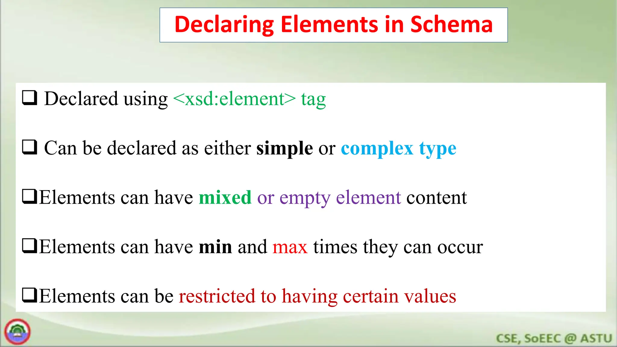 Declaring Elements in Schema
 Declared using <xsd:element> tag
 Can be declared as either simple or complex type
Elements can have mixed or empty element content
Elements can have min and max times they can occur
Elements can be restricted to having certain values
 