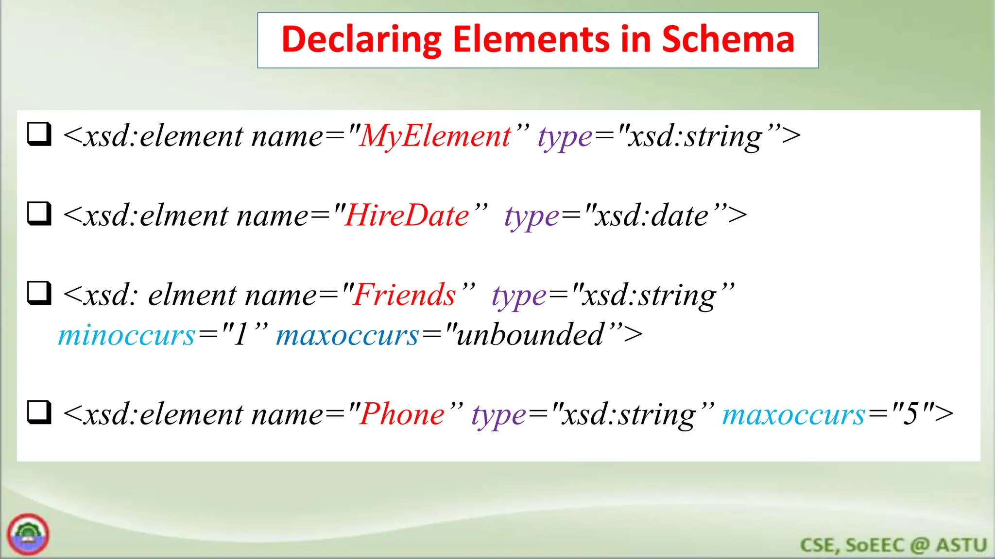 Declaring Elements in Schema
 <xsd:element name="MyElement” type="xsd:string”>
 <xsd:elment name="HireDate” type="xsd:date”>
 <xsd: elment name="Friends” type="xsd:string”
minoccurs="1” maxoccurs="unbounded”>
 <xsd:element name="Phone” type="xsd:string” maxoccurs="5">
 