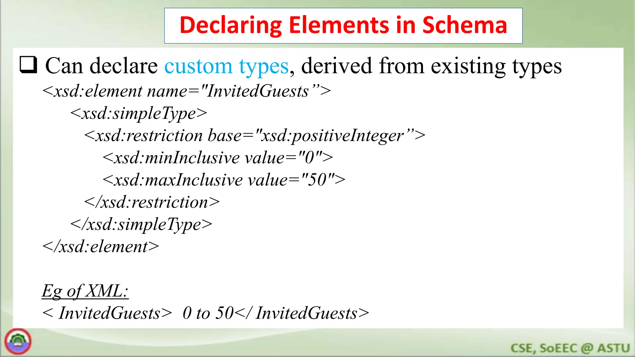 Declaring Elements in Schema
 Can declare custom types, derived from existing types
<xsd:element name="InvitedGuests”>
<xsd:simpleType>
<xsd:restriction base="xsd:positiveInteger”>
<xsd:minInclusive value="0">
<xsd:maxInclusive value="50">
</xsd:restriction>
</xsd:simpleType>
</xsd:element>
Eg of XML:
< InvitedGuests> 0 to 50</ InvitedGuests>
 