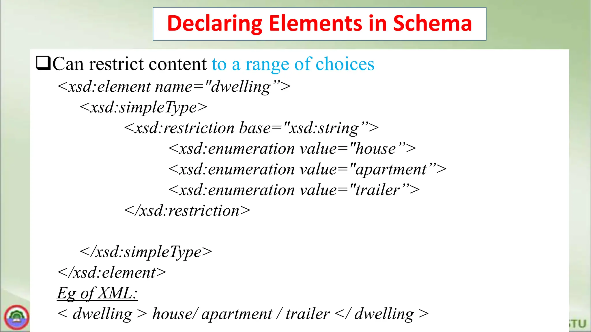 Declaring Elements in Schema
Can restrict content to a range of choices
<xsd:element name="dwelling”>
<xsd:simpleType>
<xsd:restriction base="xsd:string”>
<xsd:enumeration value="house”>
<xsd:enumeration value="apartment”>
<xsd:enumeration value="trailer”>
</xsd:restriction>
</xsd:simpleType>
</xsd:element>
Eg of XML:
< dwelling > house/ apartment / trailer </ dwelling >
 