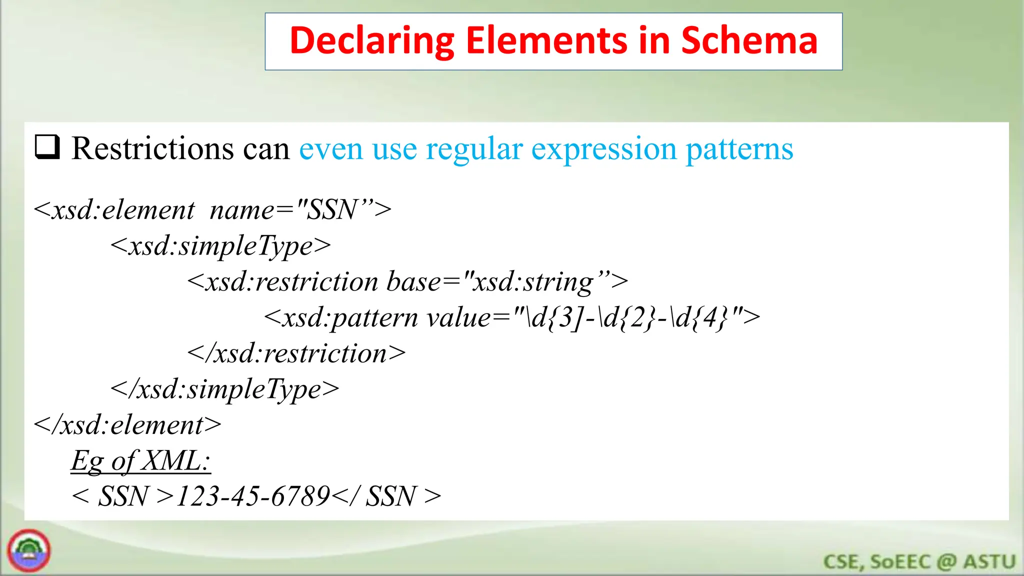 Declaring Elements in Schema
 Restrictions can even use regular expression patterns
<xsd:element name="SSN”>
<xsd:simpleType>
<xsd:restriction base="xsd:string”>
<xsd:pattern value="d{3]-d{2}-d{4}">
</xsd:restriction>
</xsd:simpleType>
</xsd:element>
Eg of XML:
< SSN >123-45-6789</ SSN >
 