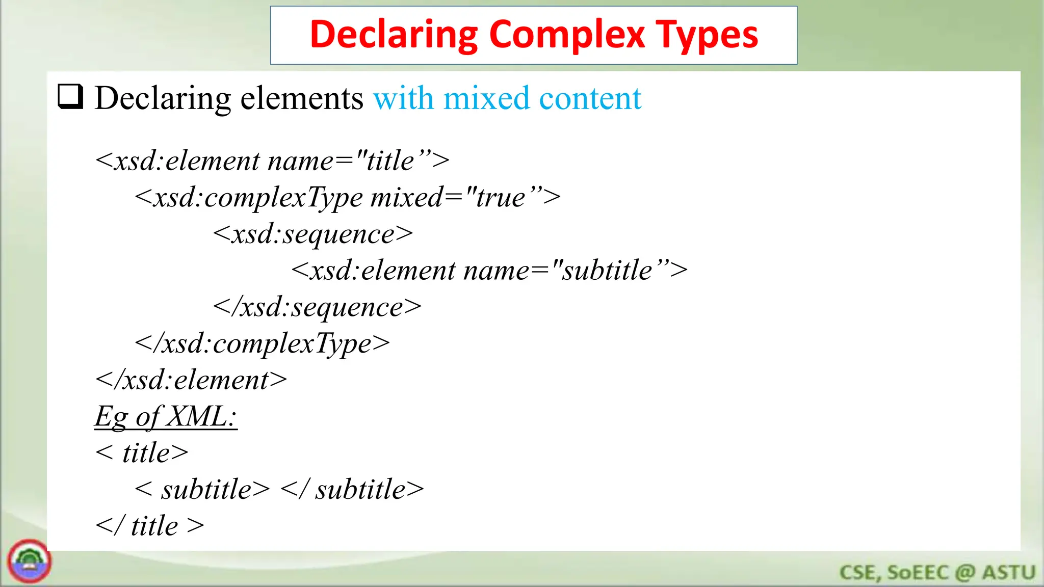 Declaring Complex Types
 Declaring elements with mixed content
<xsd:element name="title”>
<xsd:complexType mixed="true”>
<xsd:sequence>
<xsd:element name="subtitle”>
</xsd:sequence>
</xsd:complexType>
</xsd:element>
Eg of XML:
< title>
< subtitle> </ subtitle>
</ title >
 
