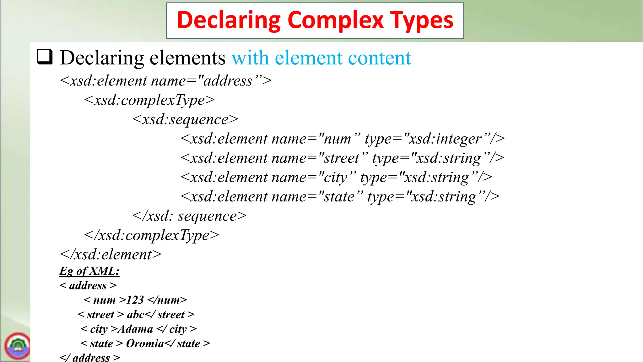 Declaring Complex Types
 Declaring elements with element content
<xsd:element name="address”>
<xsd:complexType>
<xsd:sequence>
<xsd:element name="num” type="xsd:integer”/>
<xsd:element name="street” type="xsd:string”/>
<xsd:element name="city” type="xsd:string”/>
<xsd:element name="state” type="xsd:string”/>
</xsd: sequence>
</xsd:complexType>
</xsd:element>
Eg of XML:
< address >
< num >123 </num>
< street > abc</ street >
< city >Adama </ city >
< state > Oromia</ state >
</ address >
 