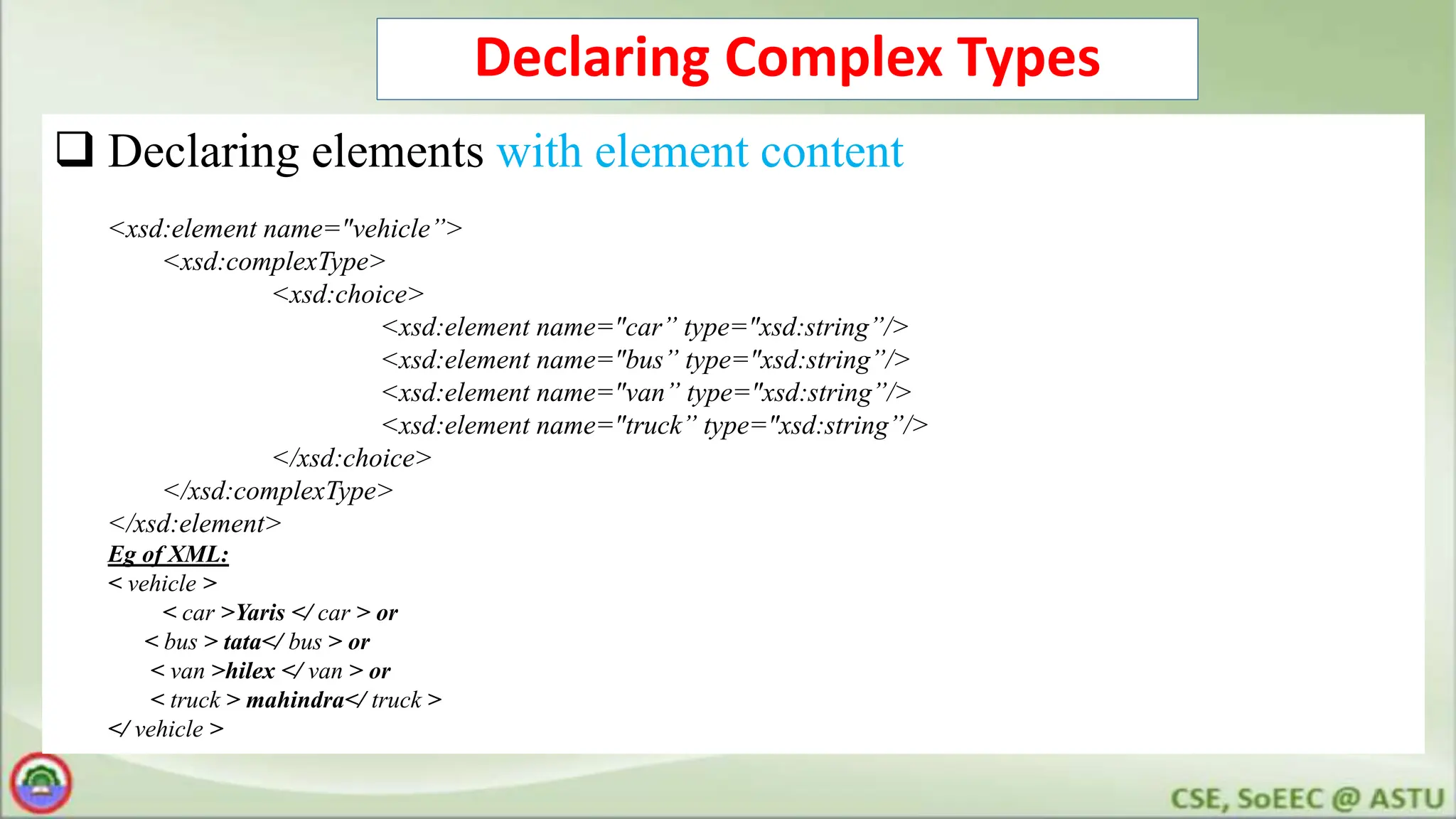 Declaring Complex Types
 Declaring elements with element content
<xsd:element name="vehicle”>
<xsd:complexType>
<xsd:choice>
<xsd:element name="car” type="xsd:string”/>
<xsd:element name="bus” type="xsd:string”/>
<xsd:element name="van” type="xsd:string”/>
<xsd:element name="truck” type="xsd:string”/>
</xsd:choice>
</xsd:complexType>
</xsd:element>
Eg of XML:
< vehicle >
< car >Yaris </ car > or
< bus > tata</ bus > or
< van >hilex </ van > or
< truck > mahindra</ truck >
</ vehicle >
 