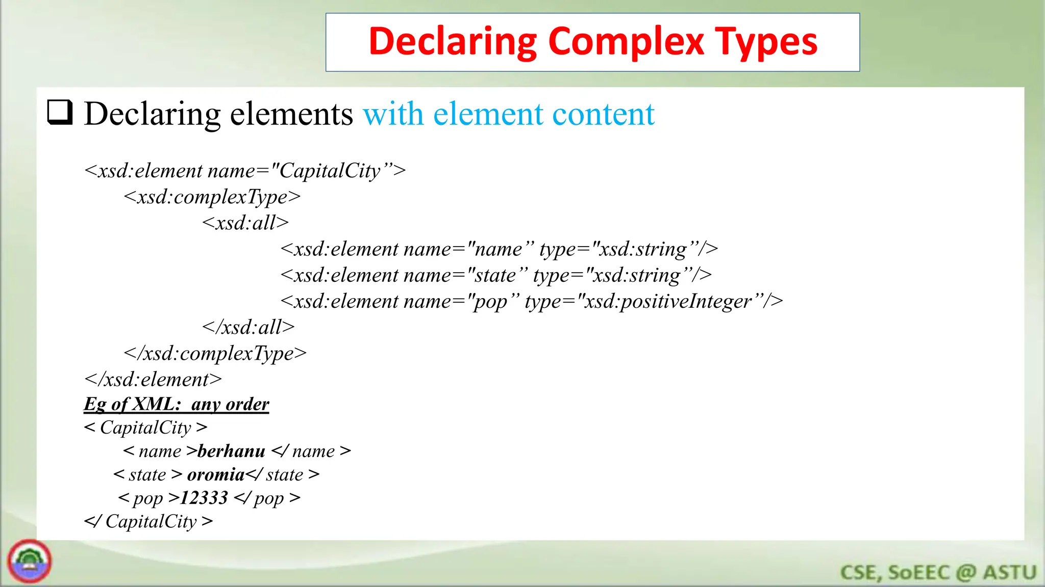 Declaring Complex Types
 Declaring elements with element content
<xsd:element name="CapitalCity”>
<xsd:complexType>
<xsd:all>
<xsd:element name="name” type="xsd:string”/>
<xsd:element name="state” type="xsd:string”/>
<xsd:element name="pop” type="xsd:positiveInteger”/>
</xsd:all>
</xsd:complexType>
</xsd:element>
Eg of XML: any order
< CapitalCity >
< name >berhanu </ name >
< state > oromia</ state >
< pop >12333 </ pop >
</ CapitalCity >
 