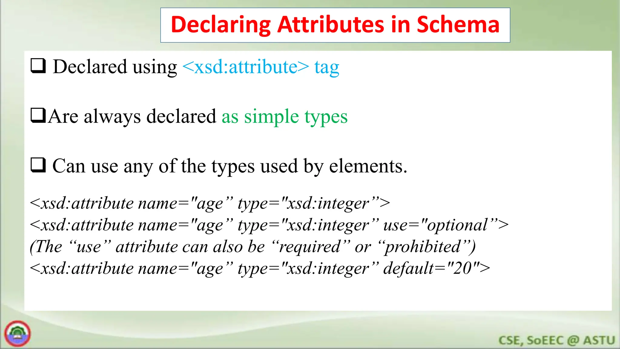Declaring Attributes in Schema
 Declared using <xsd:attribute> tag
Are always declared as simple types
 Can use any of the types used by elements.
<xsd:attribute name="age” type="xsd:integer”>
<xsd:attribute name="age” type="xsd:integer” use="optional”>
(The “use” attribute can also be “required” or “prohibited”)
<xsd:attribute name="age” type="xsd:integer” default="20">
 