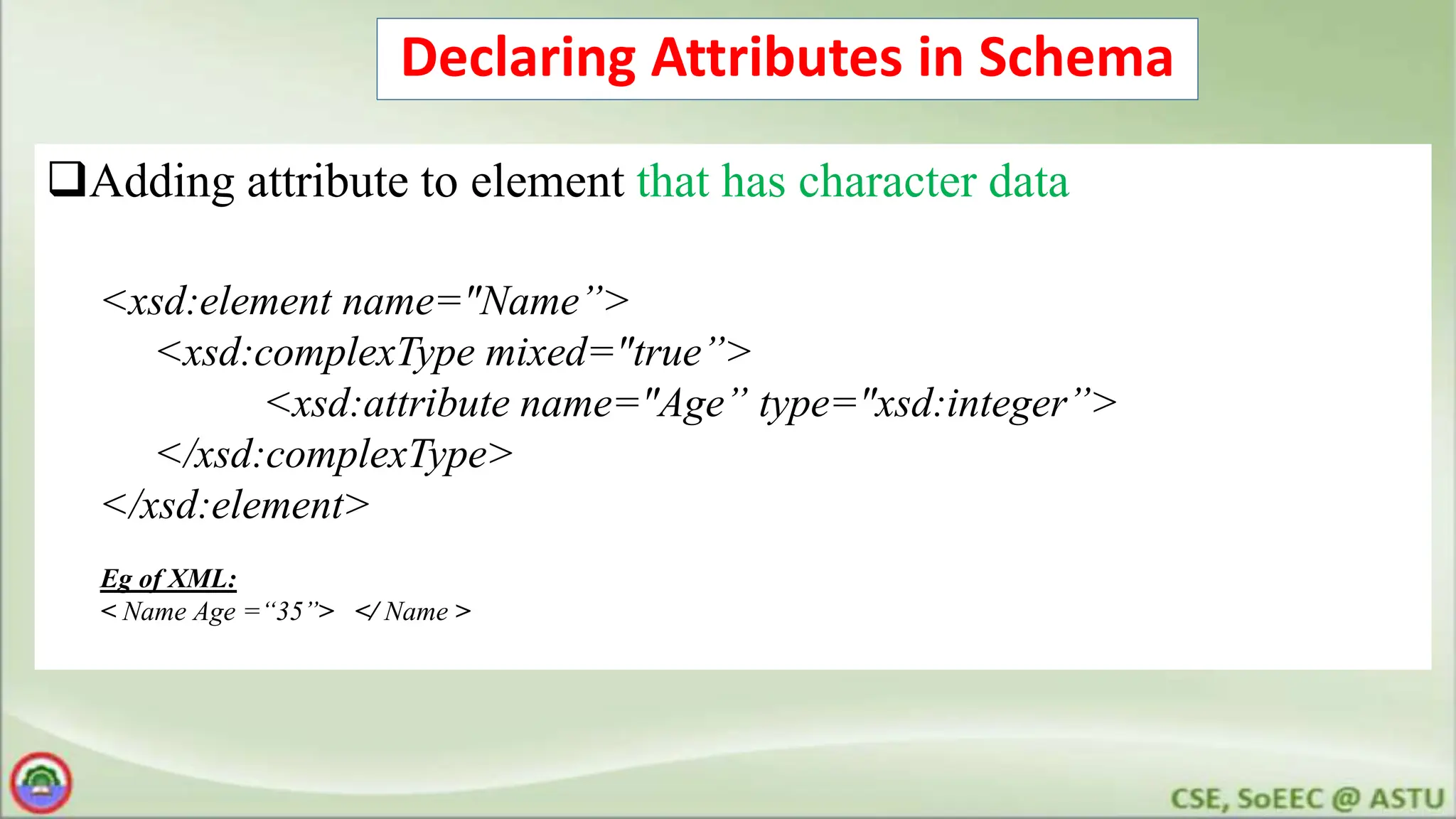 Declaring Attributes in Schema
Adding attribute to element that has character data
<xsd:element name="Name”>
<xsd:complexType mixed="true”>
<xsd:attribute name="Age” type="xsd:integer”>
</xsd:complexType>
</xsd:element>
Eg of XML:
< Name Age =“35”> </ Name >
 