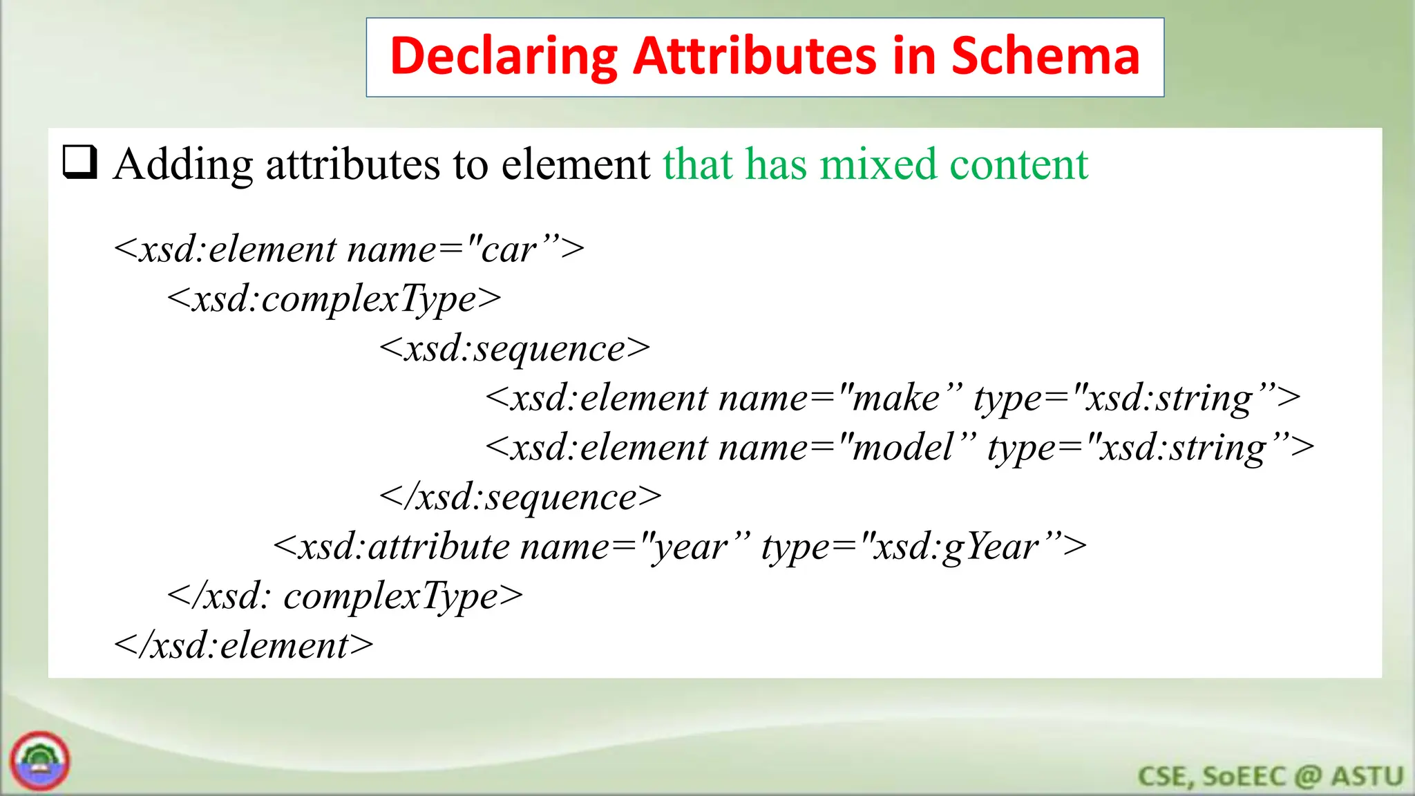 Declaring Attributes in Schema
 Adding attributes to element that has mixed content
<xsd:element name="car”>
<xsd:complexType>
<xsd:sequence>
<xsd:element name="make” type="xsd:string”>
<xsd:element name="model” type="xsd:string”>
</xsd:sequence>
<xsd:attribute name="year” type="xsd:gYear”>
</xsd: complexType>
</xsd:element>
 