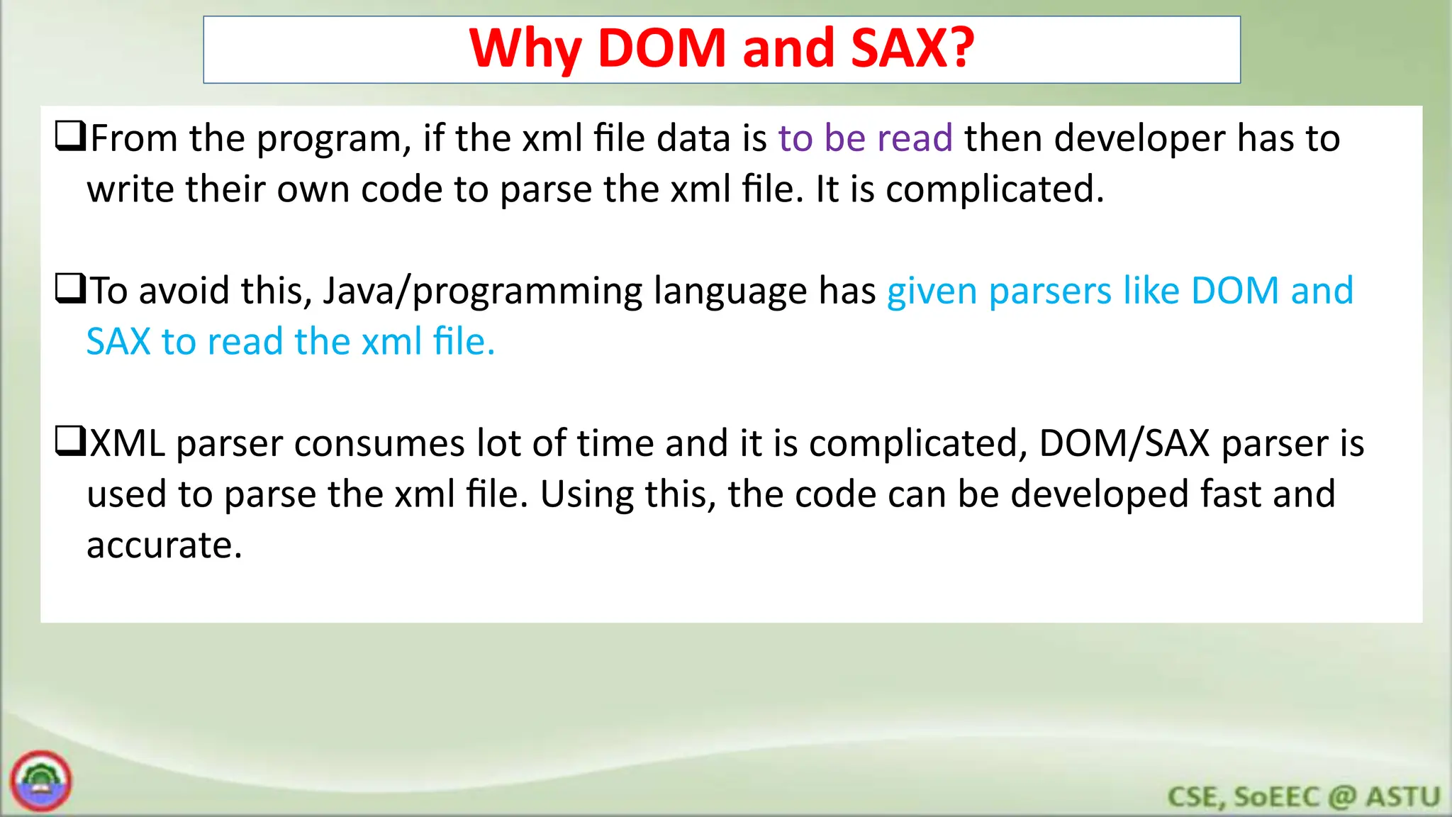 Why DOM and SAX?
From the program, if the xml ﬁle data is to be read then developer has to
write their own code to parse the xml ﬁle. It is complicated.
To avoid this, Java/programming language has given parsers like DOM and
SAX to read the xml ﬁle.
XML parser consumes lot of time and it is complicated, DOM/SAX parser is
used to parse the xml ﬁle. Using this, the code can be developed fast and
accurate.
 