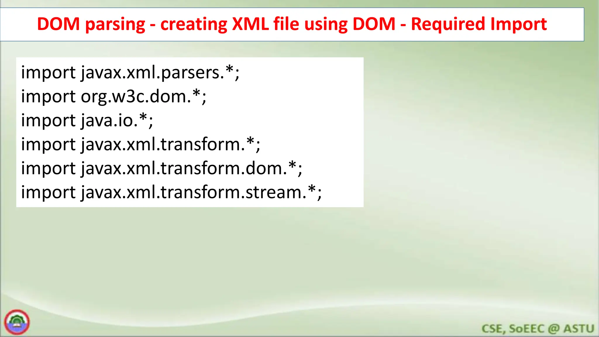 DOM parsing - creating XML file using DOM - Required Import
import javax.xml.parsers.*;
import org.w3c.dom.*;
import java.io.*;
import javax.xml.transform.*;
import javax.xml.transform.dom.*;
import javax.xml.transform.stream.*;
 