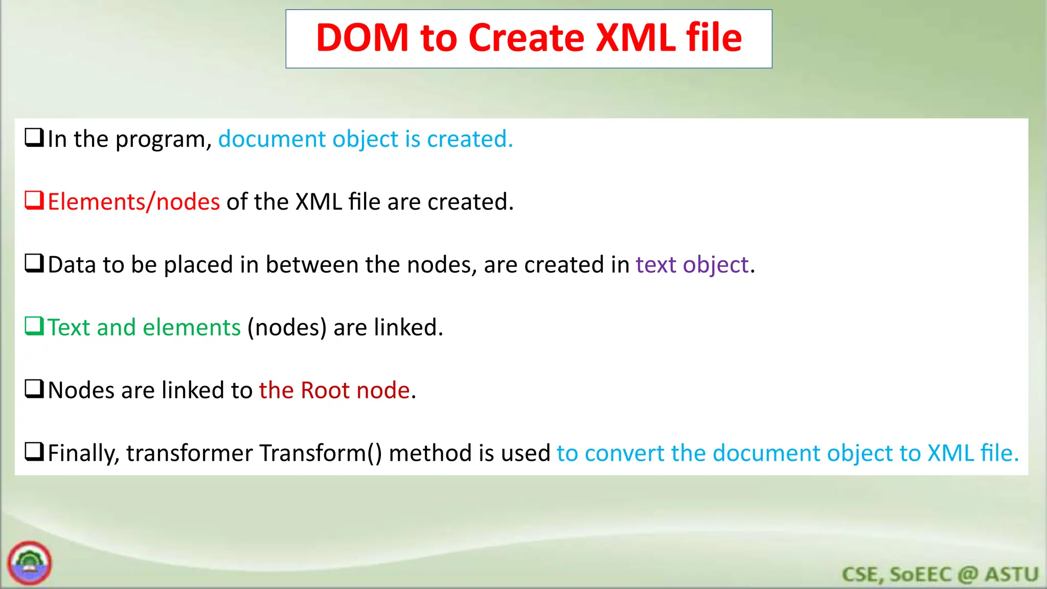 DOM to Create XML file
In the program, document object is created.
Elements/nodes of the XML ﬁle are created.
Data to be placed in between the nodes, are created in text object.
Text and elements (nodes) are linked.
Nodes are linked to the Root node.
Finally, transformer Transform() method is used to convert the document object to XML ﬁle.
 