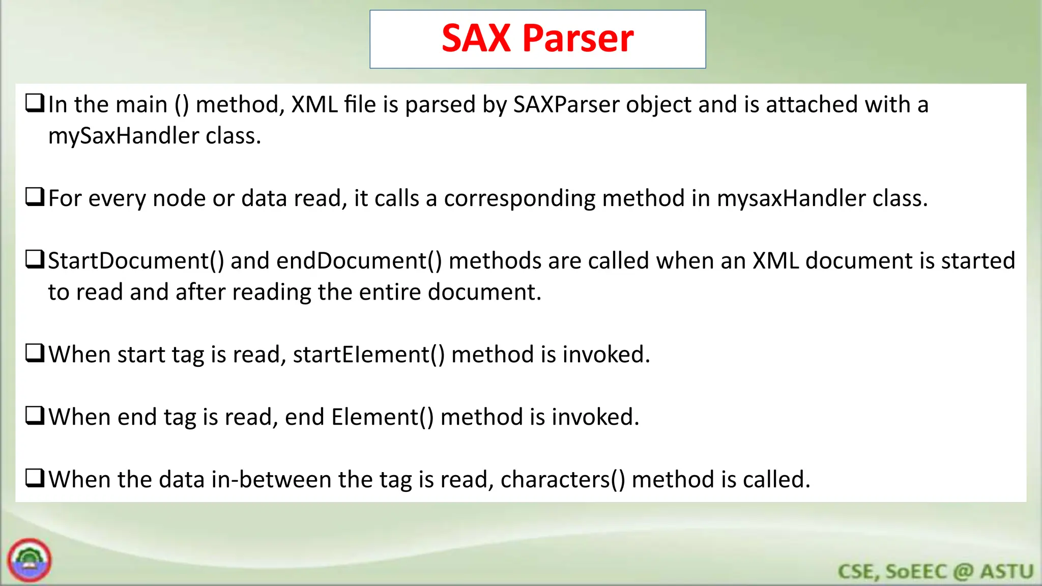 SAX Parser
In the main () method, XML ﬁle is parsed by SAXParser object and is attached with a
mySaxHandler class.
For every node or data read, it calls a corresponding method in mysaxHandler class.
StartDocument() and endDocument() methods are called when an XML document is started
to read and after reading the entire document.
When start tag is read, startEIement() method is invoked.
When end tag is read, end Element() method is invoked.
When the data in-between the tag is read, characters() method is called.
 