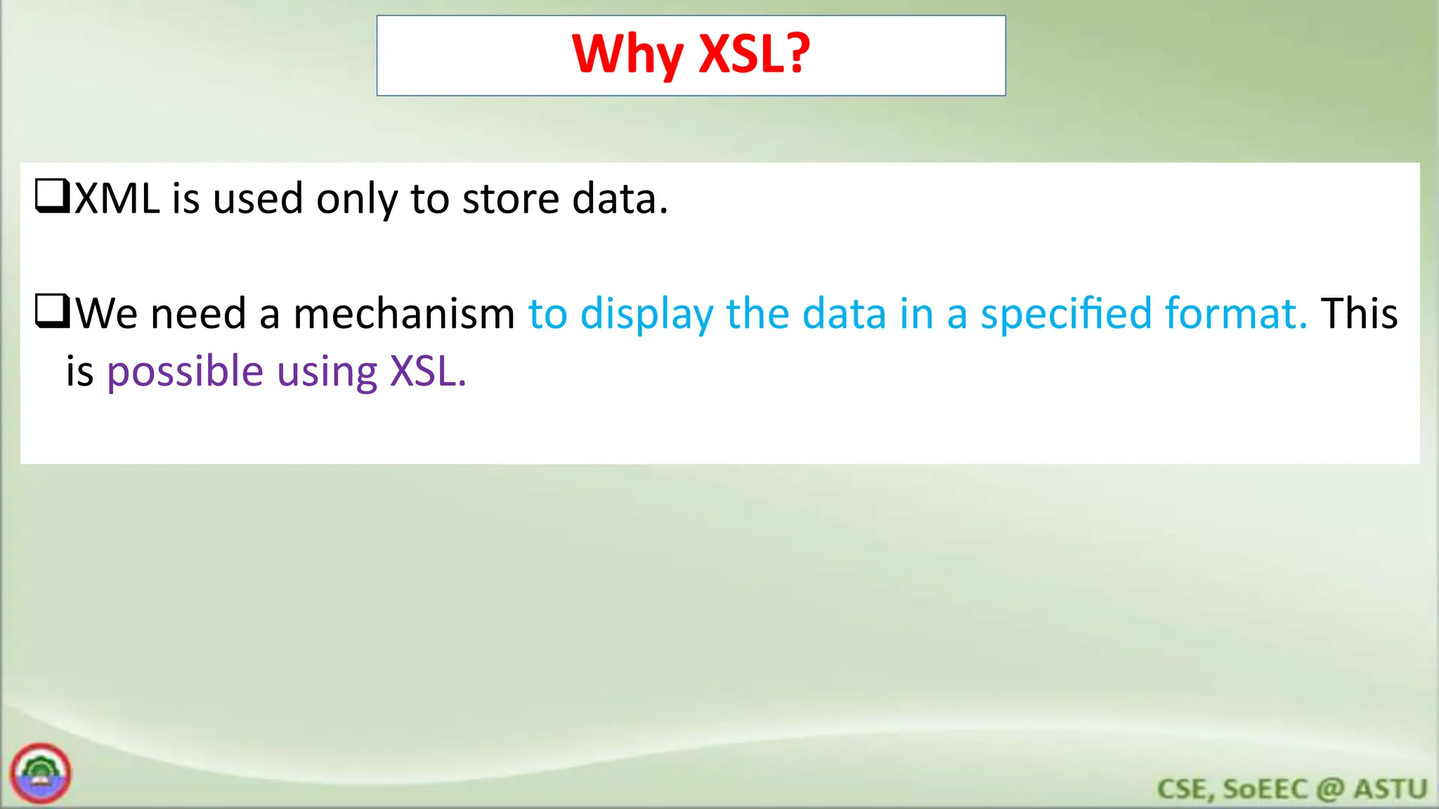 Why XSL?
XML is used only to store data.
We need a mechanism to display the data in a speciﬁed format. This
is possible using XSL.
 