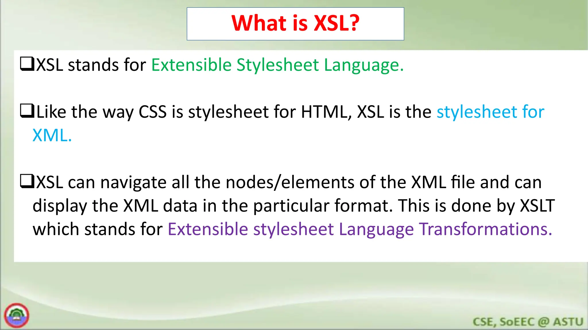 What is XSL?
XSL stands for Extensible Stylesheet Language.
Like the way CSS is stylesheet for HTML, XSL is the stylesheet for
XML.
XSL can navigate all the nodes/elements of the XML ﬁle and can
display the XML data in the particular format. This is done by XSLT
which stands for Extensible stylesheet Language Transformations.
 
