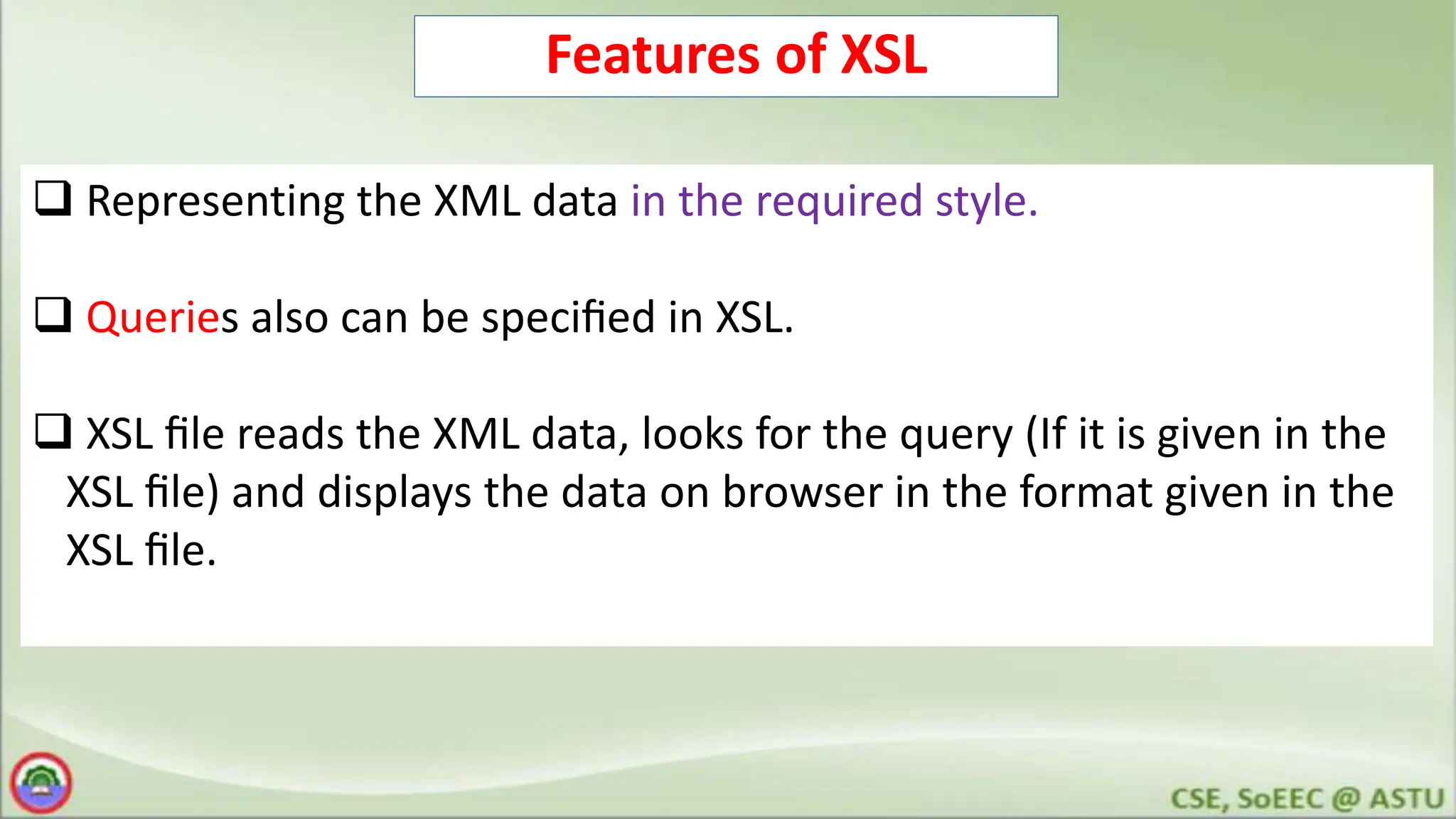 Features of XSL
 Representing the XML data in the required style.
 Queries also can be speciﬁed in XSL.
 XSL ﬁle reads the XML data, looks for the query (If it is given in the
XSL ﬁle) and displays the data on browser in the format given in the
XSL ﬁle.
 