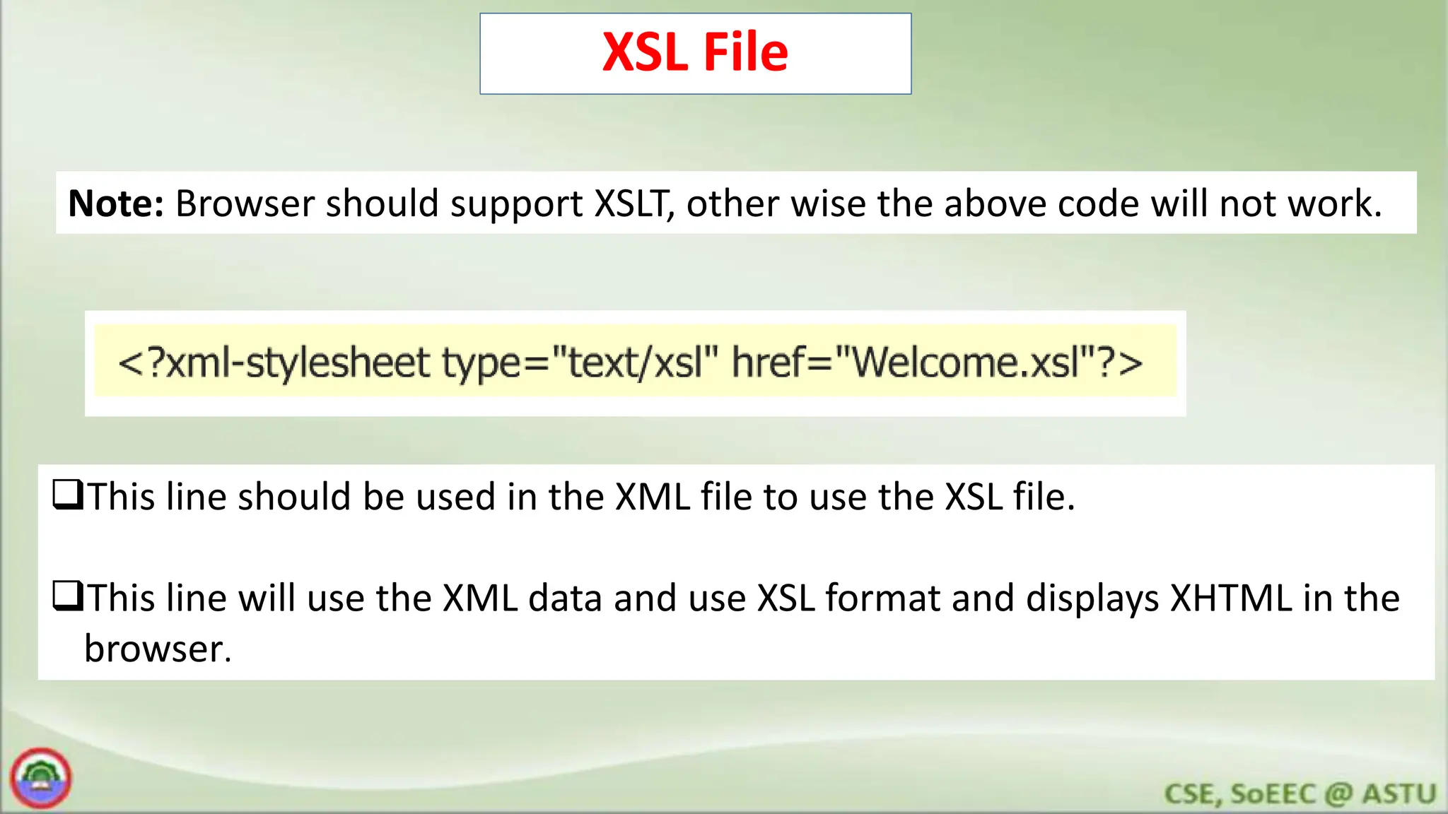 XSL File
This line should be used in the XML file to use the XSL file.
This line will use the XML data and use XSL format and displays XHTML in the
browser.
Note: Browser should support XSLT, other wise the above code will not work.
 