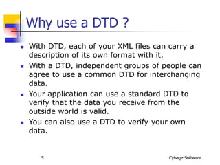 Cybage Software
5
Why use a DTD ?
 With DTD, each of your XML files can carry a
description of its own format with it.
 With a DTD, independent groups of people can
agree to use a common DTD for interchanging
data.
 Your application can use a standard DTD to
verify that the data you receive from the
outside world is valid.
 You can also use a DTD to verify your own
data.
 