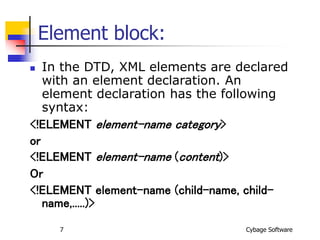 Cybage Software
7
Element block:
 In the DTD, XML elements are declared
with an element declaration. An
element declaration has the following
syntax:
<!ELEMENT element-name category>
or
<!ELEMENT element-name (content)>
Or
<!ELEMENT element-name (child-name, child-
name,.....)>
 