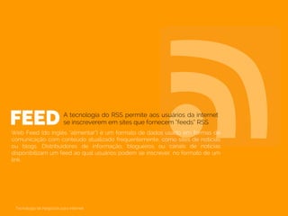 FEEDWeb Feed (do inglês “alimentar”) é um formato de dados usado em formas de
comunicação com conteúdo atualizado frequentemente, como sites de notícias
ou blogs. Distribuidores de informação, blogueiros ou canais de notícias
disponibilizam um feed ao qual usuários podem se inscrever, no formato de um
link.
A tecnologia do RSS permite aos usuários da internet
se inscreverem em sites que fornecem “feeds” RSS.
Tecnologia de Negócios para Internet
 