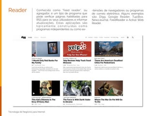 Tecnologia de Negócios para Internet
Conhecido como “feed reader”, ou
agregador, é um tipo de programa que
pode veriﬁcar páginas habilitadas para
RSS para os seus utilizadores e informar
atualizações. Estas aplicações são
t i p i c a m e n t e c o n s t r u í d a s c o m o
programas independentes ou como ex-
Reader -tensões de navegadores ou programas
de correio eletrônico. Alguns exemplos
são: Digg, Google Reader, TupiBox,
NewzJournal, FeedReader e Active Web
Reader.
 