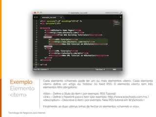 Exemplo
Elemento
<item>
Tecnologia de Negócios para Internet
Cada elemento <channel> pode ter um ou mais elementos <item>. Cada elemento
<item> deﬁne um artigo ou "história" no feed RSS. O elemento <item> tem três
elementos ﬁlho obrigatório :
!
<title> - Deﬁne o título do item ( por exemplo, RSS Tutorial)
<link> - Deﬁne o hiperlink para o item (por exemplo, http://www.w3schools.com/rss )
<description> - Descreve o item ( por exemplo, New RSS tutorial em W3Schools )
!
Finalmente, as duas últimas linhas de fechar os elementos <channel> e <rss>.
 