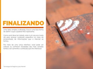 FINALIZANDO
Uma idéia simples e eﬁciente. Essa é uma boa forma
de deﬁnir o que o padrão RSS representa.
!
Como você deve ter notado, este é um recurso muito
útil para acessar conteúdo especíﬁco no meio do
emaranhado de informações que a internet se
tornou.
!
Por meio de uma única interface, você pode ver
notícias ou conhecer novidades das mais variadas
fontes e ler somente o conteúdo que lhe interessar.
Tecnologia de Negócios para Internet
 