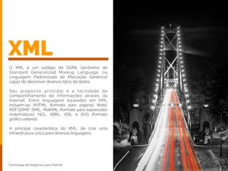XML
O XML é um subtipo de SGML (acrônimo de
Standard Generalized Markup Language, ou
Linguagem Padronizada de Marcação Genérica)
capaz de descrever diversos tipos de dados.
!
Seu propósito principal é a facilidade de
compartilhamento de informações através da
Internet. Entre linguagens baseadas em XML
incluem-se XHTML (formato para páginas Web),
RDF,SDMX ,SMIL, MathML (formato para expressões
matemáticas), NCL, XBRL, XSIL e SVG (formato
gráﬁco vetorial).
!
A principal característica do XML, de criar uma
infraestrutura única para diversas linguagens.
Tecnologia de Negócios para Internet
 