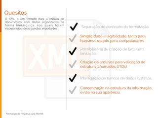 Quesitos
O XML é um formato para a criação de
documentos com dados organizados de
forma hierárquica, nos quais foram
incorporados vários quesitos importantes:
Tecnologia de Negócios para Internet
Separação do conteúdo da formatação.
Simplicidade e legibilidade, tanto para
humanos quanto para computadores.
Possibilidade de criação de tags sem
limitação.
Criação de arquivos para validação de
estrutura (chamados DTDs).
Interligação de bancos de dados distintos.
Concentração na estrutura da informação,
e não na sua aparência.
 