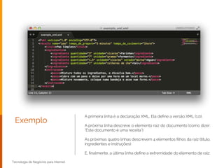 Exemplo
Tecnologia de Negócios para Internet
A primeira linha é a declaração XML. Ela deﬁne a versão XML (1.0).
!
A próxima linha descreve o elemento raiz do documento (como dizer:
"Este documento é uma receita"):
!
As próximas quatro linhas descrevem 4 elementos ﬁlhos da raiz (titulo,
ingredientes e instruções):
!
E, ﬁnalmente, a última linha deﬁne a extremidade do elemento de raiz:
 