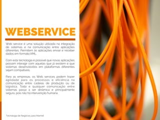 WEBSERVICE
Web service é uma solução utilizada na integração
de sistemas e na comunicação entre aplicações
diferentes. Permitem às aplicações enviar e receber
dados em formato XML.
!
Com esta tecnologia é possível que novas aplicações
possam interagir com aquelas que já existem e que
sistemas desenvolvidos em plataformas diferentes
sejam compatíveis.
!
Para as empresas, os Web services podem trazer
agilidade para os processos e eﬁciência na
comunicação entre cadeias de produção ou de
logística. Toda e qualquer comunicação entre
sistemas passa a ser dinâmica e principalmente
segura, pois não há intervenção humana.
Tecnologia de Negócios para Internet
 