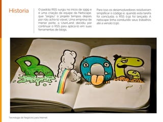 O padrão RSS surgiu no início de 1999 e
é uma criação da equipe da Netscape,
que “largou” o projeto tempos depois
por não achá-lo viável. Uma empresa de
menor porte, a UserLand, decidiu por
continuar o RSS para aplicá-lo em suas
ferramentas de blogs.
Historia Para isso os desenvolvedores resolveram
simpliﬁcar o código e, quando esta tarefa
foi concluída, o RSS 0.91 foi lançado. A
netscape tinha conduzido seus trabalhos
até a versão 0.90.
Tecnologia de Negócios para Internet
 