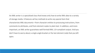 An XML writer is a specialized class that knows only how to write XML data to a variety
of storage media. It features ad hoc methods to write any special item that
characterizes XML documents—from character entities to processing instructions, from
comments to attributes, and from element nodes to plain text. In addition, and more
important, an XML writer guarantees well-formed XML 1.0–compliant output. And you
don't have to worry about a single angle bracket or the last element node that you left
open.
 