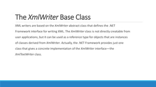 The XmlWriter Base Class
XML writers are based on the XmlWriter abstract class that defines the .NET
Framework interface for writing XML. The XmlWriter class is not directly creatable from
user applications, but it can be used as a reference type for objects that are instances
of classes derived from XmlWriter. Actually, the .NET Framework provides just one
class that gives a concrete implementation of the XmlWriter interface—the
XmlTextWriter class.
 