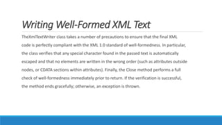 Writing Well-Formed XML Text
TheXmlTextWriter class takes a number of precautions to ensure that the final XML
code is perfectly compliant with the XML 1.0 standard of well-formedness. In particular,
the class verifies that any special character found in the passed text is automatically
escaped and that no elements are written in the wrong order (such as attributes outside
nodes, or CDATA sections within attributes). Finally, the Close method performs a full
check of well-formedness immediately prior to return. If the verification is successful,
the method ends gracefully; otherwise, an exception is thrown.
 