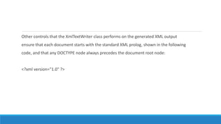 Other controls that the XmlTextWriter class performs on the generated XML output
ensure that each document starts with the standard XML prolog, shown in the following
code, and that any DOCTYPE node always precedes the document root node:
<?xml version="1.0" ?>
 