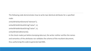 The following code demonstrates how to write two identical attributes for a specified
node:
xmlw.WriteStartElement("element");
xmlw.WriteAttributeString("value", s);
xmlw.WriteAttributeString("value", s);
xmlw.WriteEndElement();
In the check made just before dumping data out, the writer neither verifies the names
and semantics of the attributes nor validates the schema of the resultant document,
thus authorizing this code to generate bad XML.
 