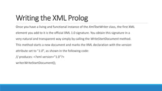 Writing the XML Prolog
Once you have a living and functional instance of the XmlTextWriter class, the first XML
element you add to it is the official XML 1.0 signature. You obtain this signature in a
very natural and transparent way simply by calling the WriteStartDocument method.
This method starts a new document and marks the XML declaration with the version
attribute set to "1.0", as shown in the following code:
// produces: <?xml version="1.0"?>
writer.WriteStartDocument();
 