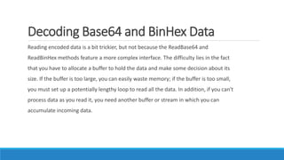 Decoding Base64 and BinHex Data
Reading encoded data is a bit trickier, but not because the ReadBase64 and
ReadBinHex methods feature a more complex interface. The difficulty lies in the fact
that you have to allocate a buffer to hold the data and make some decision about its
size. If the buffer is too large, you can easily waste memory; if the buffer is too small,
you must set up a potentially lengthy loop to read all the data. In addition, if you can't
process data as you read it, you need another buffer or stream in which you can
accumulate incoming data.
 