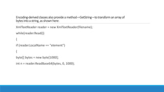Encoding-derived classes also providea method—GetString—totransforman arrayof
bytes into a string, as shownhere:
XmlTextReader reader = new XmlTextReader(filename);
while(reader.Read())
{
if (reader.LocalName == "element")
{
byte[] bytes = new byte[1000];
int n = reader.ReadBase64(bytes, 0, 1000);
 